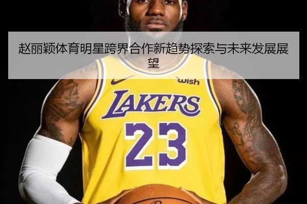 赵丽颖体育明星跨界合作新趋势探索与未来发展展望