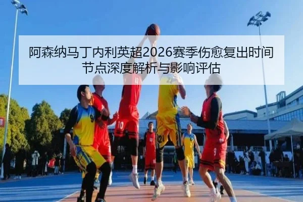 阿森纳马丁内利英超2026赛季伤愈复出时间节点深度解析与影响评估