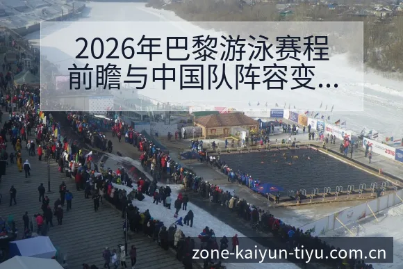 2026年巴黎游泳赛程前瞻与中国队阵容变化深度解析开云体育 - 开云