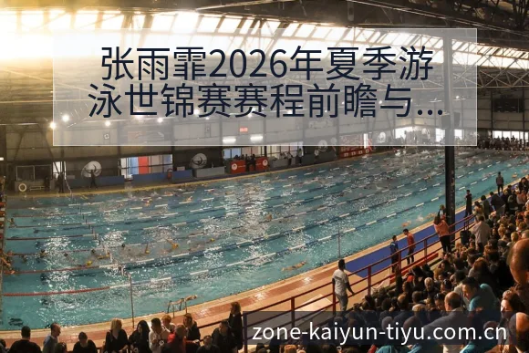 张雨霏2026年夏季游泳世锦赛赛程前瞻与备战观察分析解读 - 开云
